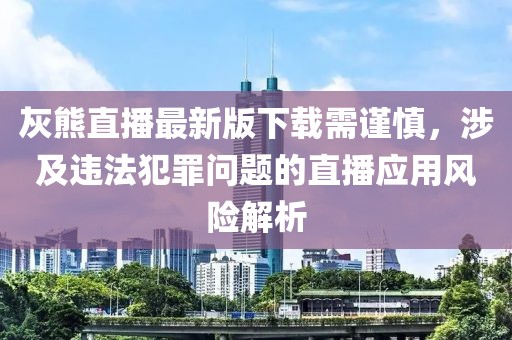 灰熊直播最新版下载需谨慎，涉及违法犯罪问题的直播应用风险解析