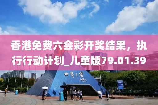 香港免费六会彩开奖结果，执行行动计划_儿童版79.01.39