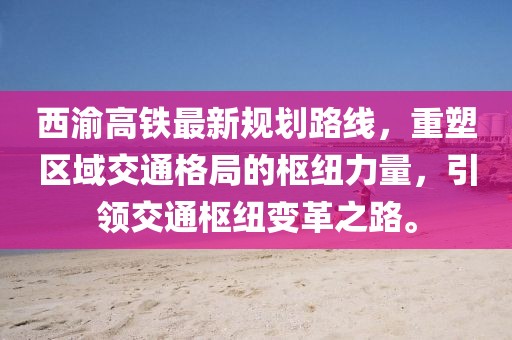 西渝高铁最新规划路线，重塑区域交通格局的枢纽力量，引领交通枢纽变革之路。