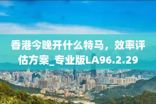 香港今晚开什么特马，效率评估方案_专业版LA96.2.29