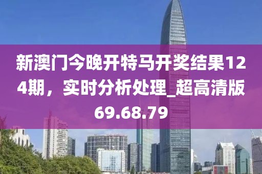 新澳门今晚开特马开奖结果124期，实时分析处理_超高清版69.68.79