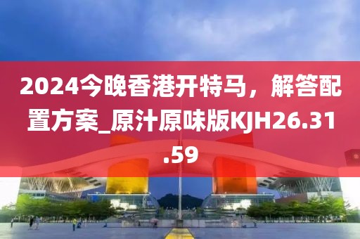 2024今晚香港开特马，解答配置方案_原汁原味版KJH26.31.59