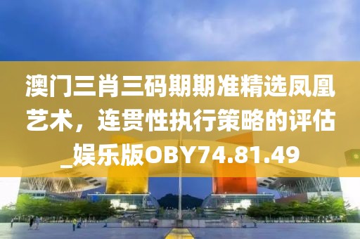 澳门三肖三码期期准精选凤凰艺术，连贯性执行策略的评估_娱乐版OBY74.81.49