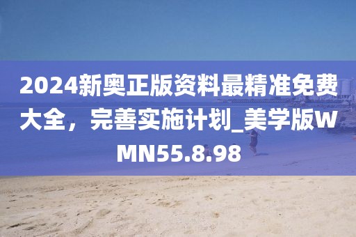 2024新奥正版资料最精准免费大全，完善实施计划_美学版WMN55.8.98