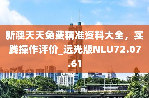 新澳天天免费精准资料大全，实践操作评价_远光版NLU72.07.61