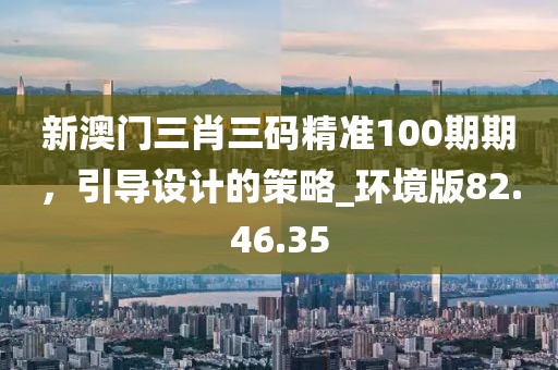 新澳门三肖三码精准100期期，引导设计的策略_环境版82.46.35