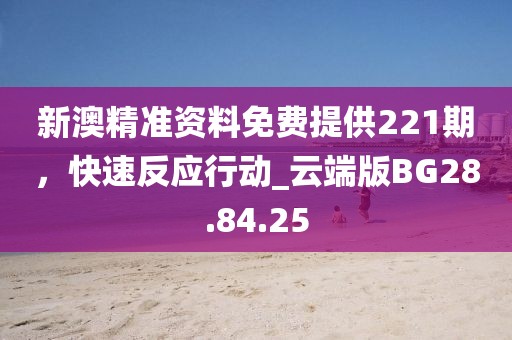 新澳精准资料免费提供221期，快速反应行动_云端版BG28.84.25