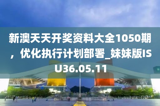 新澳天天开奖资料大全1050期，优化执行计划部署_妹妹版ISU36.05.11