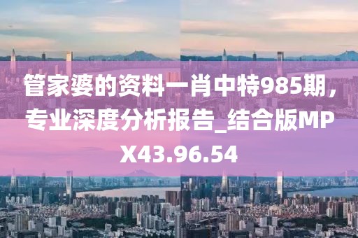 管家婆的资料一肖中特985期，专业深度分析报告_结合版MPX43.96.54