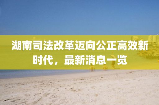 湖南司法改革迈向公正高效新时代，最新消息一览