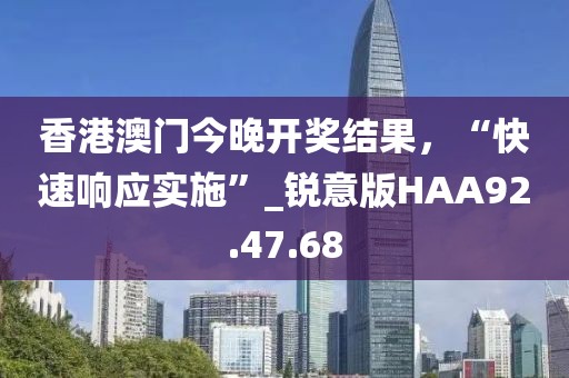 香港澳门今晚开奖结果，“快速响应实施”_锐意版HAA92.47.68
