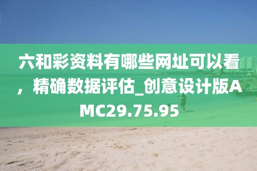 六和彩资料有哪些网址可以看，精确数据评估_创意设计版AMC29.75.95