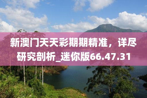 新澳门天天彩期期精准，详尽研究剖析_迷你版66.47.31