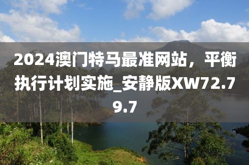 2024澳门特马最准网站，平衡执行计划实施_安静版XW72.79.7