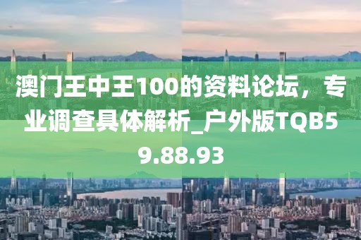澳门王中王100的资料论坛，专业调查具体解析_户外版TQB59.88.93