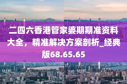 二四六香港管家婆期期准资料大全，精准解决方案剖析_经典版68.65.65