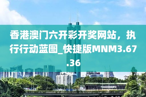 香港澳门六开彩开奖网站，执行行动蓝图_快捷版MNM3.67.36