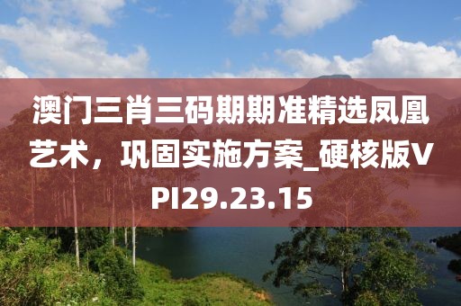 澳门三肖三码期期准精选凤凰艺术，巩固实施方案_硬核版VPI29.23.15