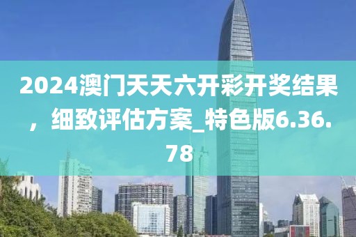 2024澳门天天六开彩开奖结果，细致评估方案_特色版6.36.78