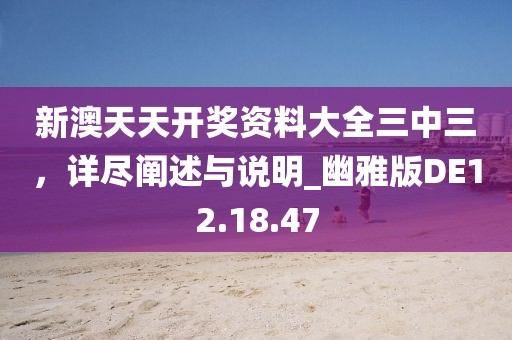 新澳天天开奖资料大全三中三，详尽阐述与说明_幽雅版DE12.18.47