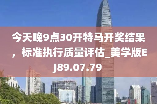 今天晚9点30开特马开奖结果，标准执行质量评估_美学版EJ89.07.79