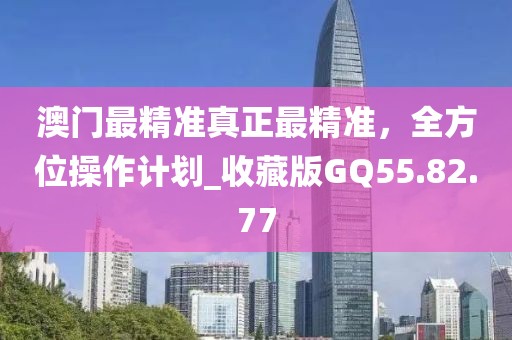 澳门最精准真正最精准，全方位操作计划_收藏版GQ55.82.77