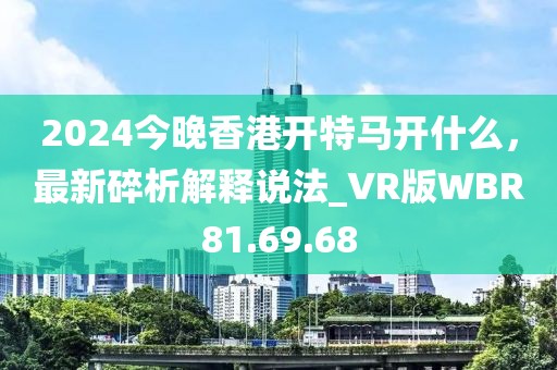 2024今晚香港开特马开什么，最新碎析解释说法_VR版WBR81.69.68