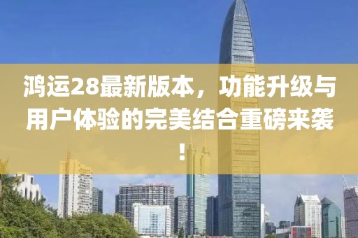 鸿运28最新版本，功能升级与用户体验的完美结合重磅来袭！