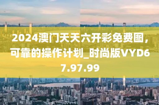 2024澳门天天六开彩免费图，可靠的操作计划_时尚版VYD67.97.99