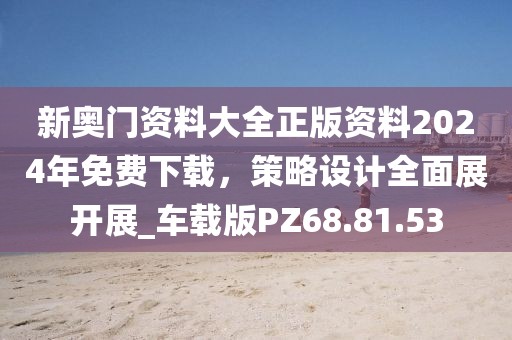 新奥门资料大全正版资料2024年免费下载，策略设计全面展开展_车载版PZ68.81.53
