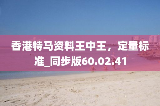香港特马资料王中王，定量标准_同步版60.02.41