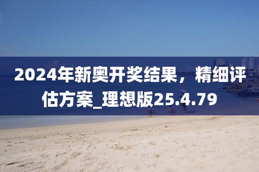 2024年新奥开奖结果，精细评估方案_理想版25.4.79