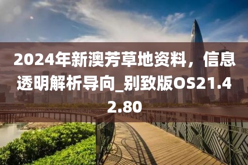 2024年新澳芳草地资料，信息透明解析导向_别致版OS21.42.80
