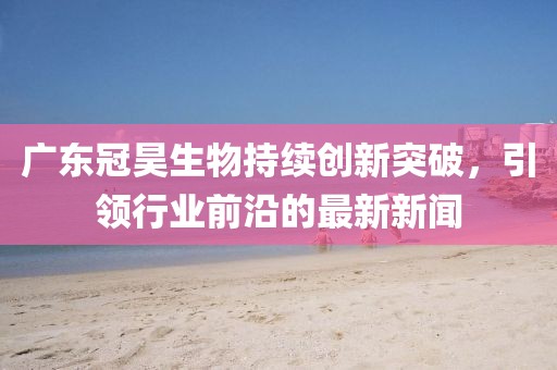 广东冠昊生物持续创新突破，引领行业前沿的最新新闻