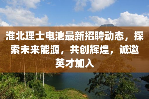 淮北理士电池最新招聘动态，探索未来能源，共创辉煌，诚邀英才加入