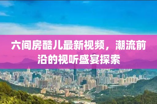 六间房酷儿最新视频，潮流前沿的视听盛宴探索