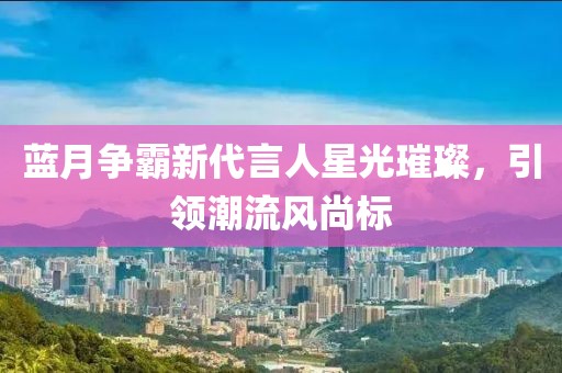 蓝月争霸新代言人星光璀璨，引领潮流风尚标