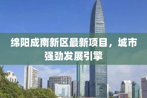 绵阳成南新区最新项目，城市强劲发展引擎