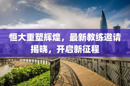恒大重塑辉煌，最新教练邀请揭晓，开启新征程