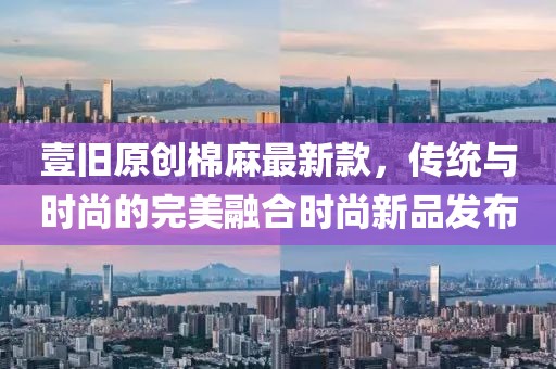 壹旧原创棉麻最新款，传统与时尚的完美融合时尚新品发布