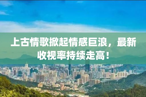 上古情歌掀起情感巨浪，最新收视率持续走高！