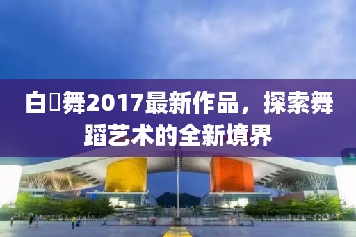 白咲舞2017最新作品，探索舞蹈艺术的全新境界