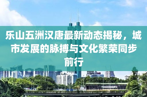 乐山五洲汉唐最新动态揭秘，城市发展的脉搏与文化繁荣同步前行