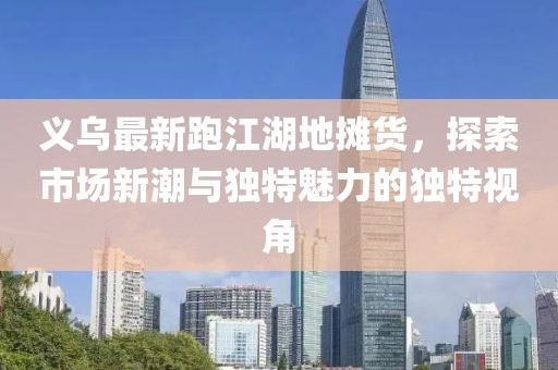 义乌最新跑江湖地摊货，探索市场新潮与独特魅力的独特视角