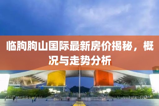 临朐朐山国际最新房价揭秘，概况与走势分析