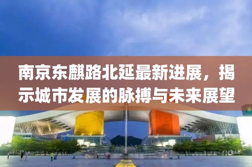 南京东麒路北延最新进展，揭示城市发展的脉搏与未来展望