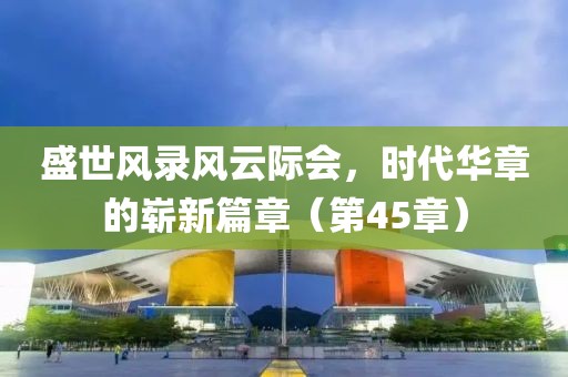 盛世风录风云际会，时代华章的崭新篇章（第45章）