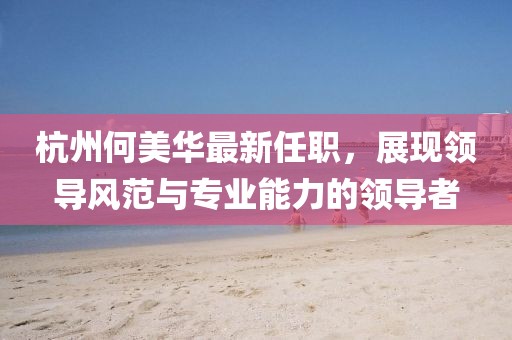 杭州何美华最新任职，展现领导风范与专业能力的领导者