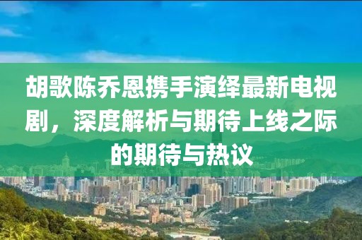 胡歌陈乔恩携手演绎最新电视剧，深度解析与期待上线之际的期待与热议