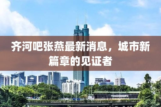 齐河吧张燕最新消息，城市新篇章的见证者